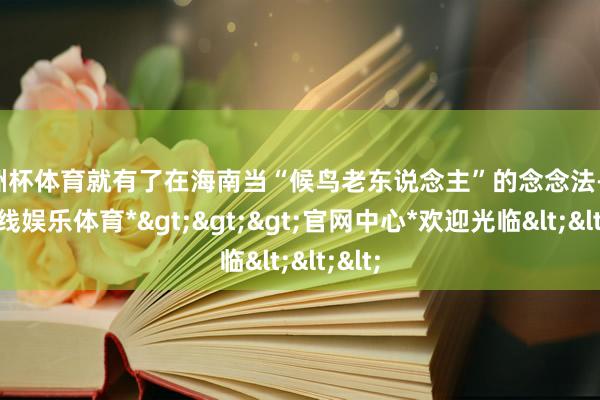 欧洲杯体育就有了在海南当“候鸟老东说念主”的念念法-*世博在线娱乐体育*>>>官网中心*欢迎光临<<<