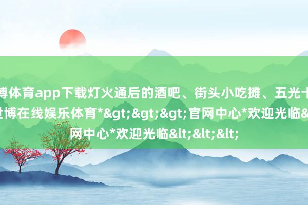 世博体育app下载灯火通后的酒吧、街头小吃摊、五光十色的夜店-*世博在线娱乐体育*>>>官网中心*欢迎光临<<<