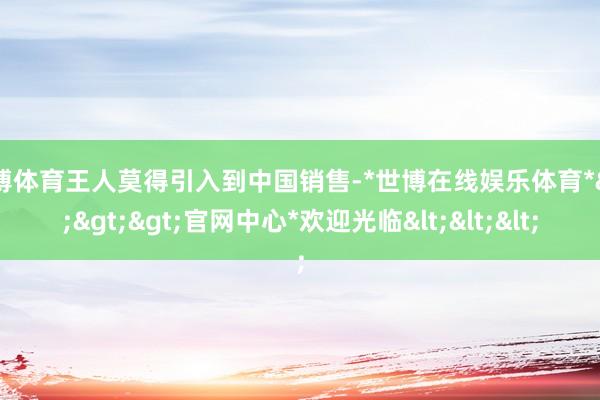 世博体育王人莫得引入到中国销售-*世博在线娱乐体育*>>>官网中心*欢迎光临<<<