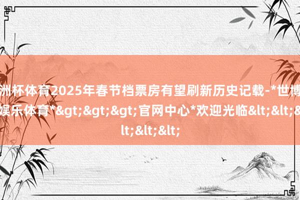 欧洲杯体育2025年春节档票房有望刷新历史记载-*世博在线娱乐体育*>>>官网中心*欢迎光临<<<