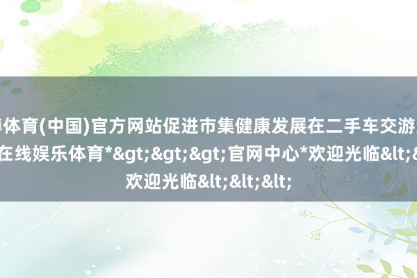 世博体育(中国)官方网站促进市集健康发展在二手车交游鸿沟-*世博在线娱乐体育*>>>官网中心*欢迎光临<<<