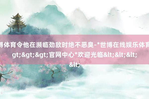 世博体育令他在濒临劲敌时绝不恶臭-*世博在线娱乐体育*>>>官网中心*欢迎光临<<<