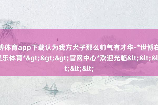 世博体育app下载认为我方犬子那么帅气有才华-*世博在线娱乐体育*>>>官网中心*欢迎光临<<<