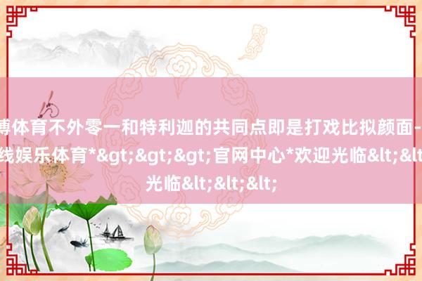 世博体育不外零一和特利迦的共同点即是打戏比拟颜面-*世博在线娱乐体育*>>>官网中心*欢迎光临<<<