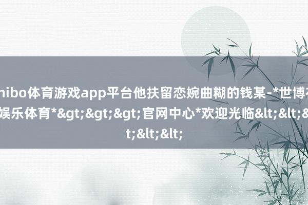 shibo体育游戏app平台他扶留恋婉曲糊的钱某-*世博在线娱乐体育*>>>官网中心*欢迎光临<<<