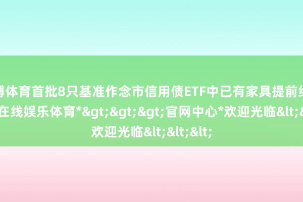 世博体育首批8只基准作念市信用债ETF中已有家具提前结募-*世博在线娱乐体育*>>>官网中心*欢迎光临<<<