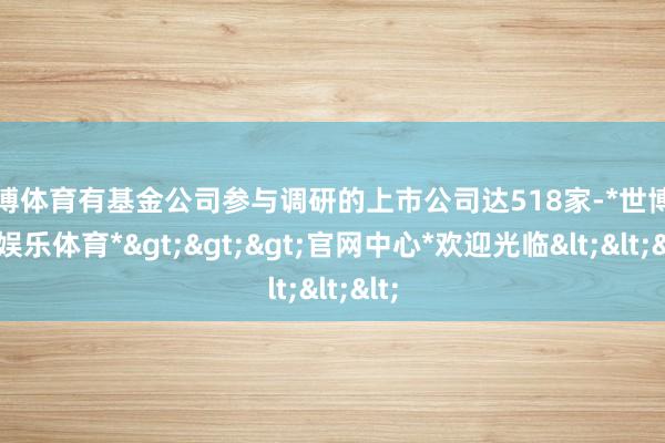 世博体育有基金公司参与调研的上市公司达518家-*世博在线娱乐体育*>>>官网中心*欢迎光临<<<