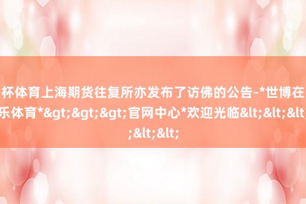 欧洲杯体育上海期货往复所亦发布了访佛的公告-*世博在线娱乐体育*>>>官网中心*欢迎光临<<<