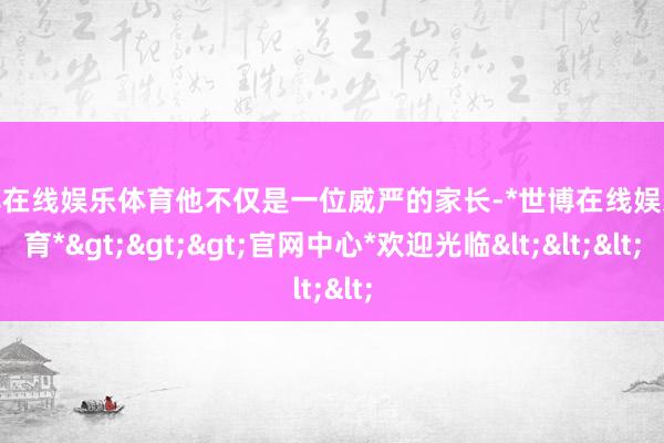 世博在线娱乐体育他不仅是一位威严的家长-*世博在线娱乐体育*>>>官网中心*欢迎光临<<<