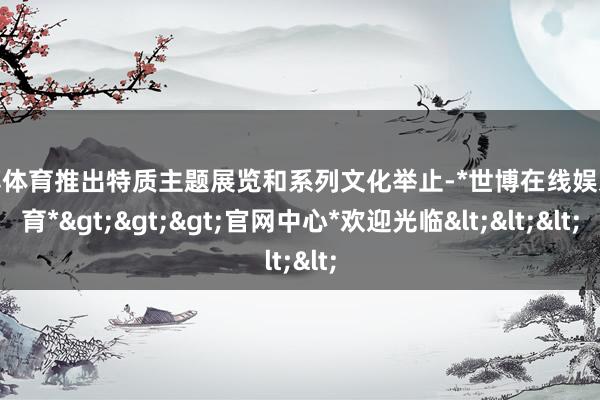 世博体育推出特质主题展览和系列文化举止-*世博在线娱乐体育*>>>官网中心*欢迎光临<<<