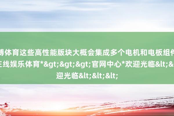 世博体育这些高性能版块大概会集成多个电机和电板组件-*世博在线娱乐体育*>>>官网中心*欢迎光临<<<