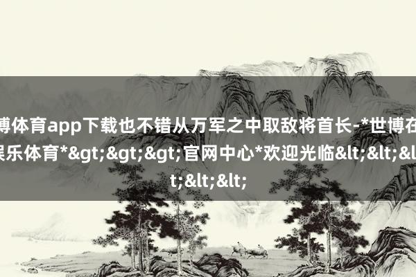 世博体育app下载也不错从万军之中取敌将首长-*世博在线娱乐体育*>>>官网中心*欢迎光临<<<