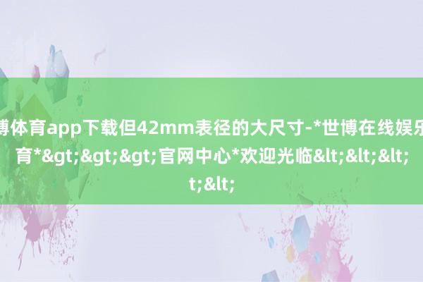 世博体育app下载但42mm表径的大尺寸-*世博在线娱乐体育*>>>官网中心*欢迎光临<<<