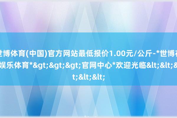 世博体育(中国)官方网站最低报价1.00元/公斤-*世博在线娱乐体育*>>>官网中心*欢迎光临<<<