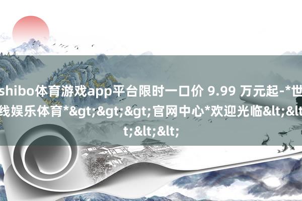 shibo体育游戏app平台限时一口价 9.99 万元起-*世博在线娱乐体育*>>>官网中心*欢迎光临<<<