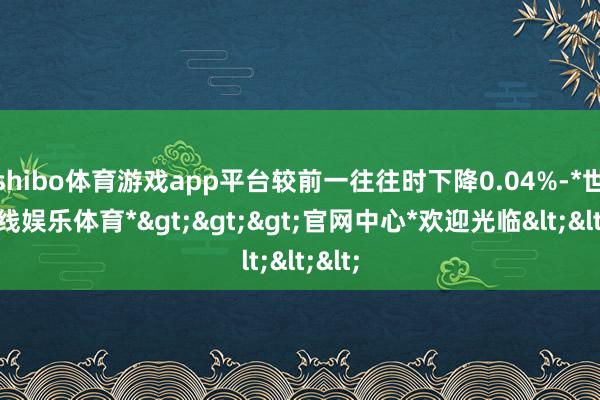 shibo体育游戏app平台较前一往往时下降0.04%-*世博在线娱乐体育*>>>官网中心*欢迎光临<<<