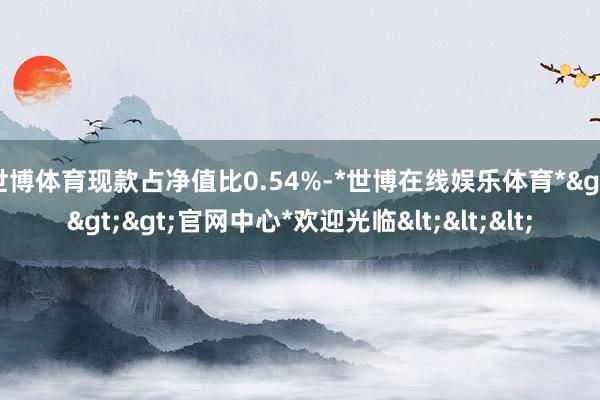 世博体育现款占净值比0.54%-*世博在线娱乐体育*>>>官网中心*欢迎光临<<<