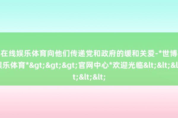 世博在线娱乐体育向他们传递党和政府的缓和关爱-*世博在线娱乐体育*>>>官网中心*欢迎光临<<<