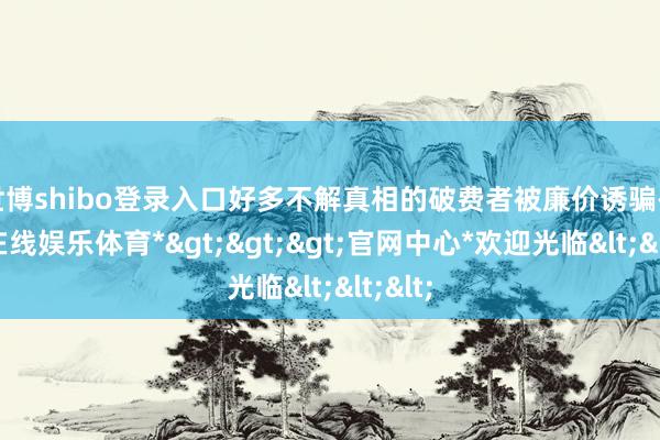 世博shibo登录入口好多不解真相的破费者被廉价诱骗-*世博在线娱乐体育*>>>官网中心*欢迎光临<<<