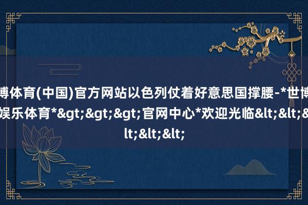 世博体育(中国)官方网站以色列仗着好意思国撑腰-*世博在线娱乐体育*>>>官网中心*欢迎光临<<<