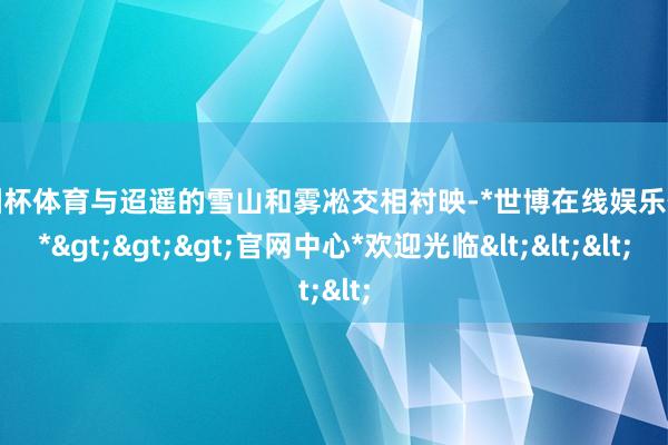 欧洲杯体育与迢遥的雪山和雾凇交相衬映-*世博在线娱乐体育*>>>官网中心*欢迎光临<<<