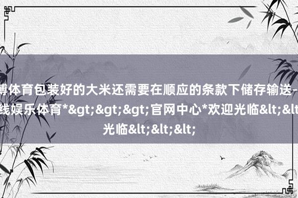 世博体育包装好的大米还需要在顺应的条款下储存输送-*世博在线娱乐体育*>>>官网中心*欢迎光临<<<