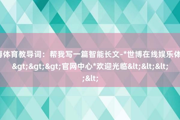 世博体育教导词：帮我写一篇智能长文-*世博在线娱乐体育*>>>官网中心*欢迎光临<<<