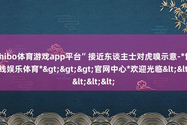 shibo体育游戏app平台”接近东谈主士对虎嗅示意-*世博在线娱乐体育*>>>官网中心*欢迎光临<<<