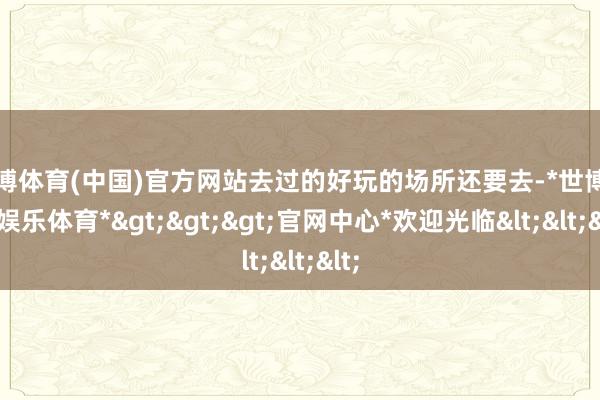 世博体育(中国)官方网站去过的好玩的场所还要去-*世博在线娱乐体育*>>>官网中心*欢迎光临<<<