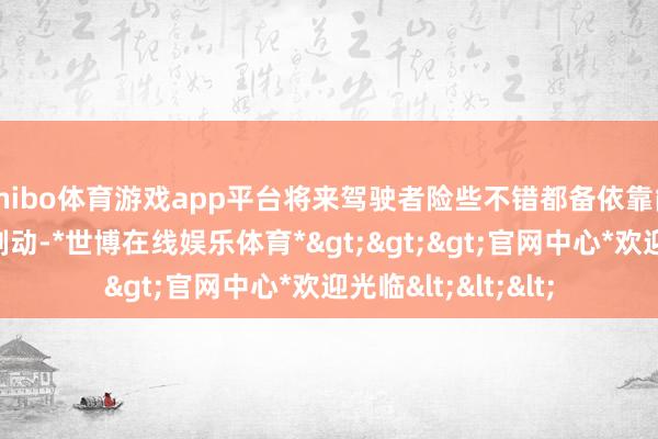 shibo体育游戏app平台将来驾驶者险些不错都备依靠能量回收系统结束制动-*世博在线娱乐体育*>>>官网中心*欢迎光临<<<