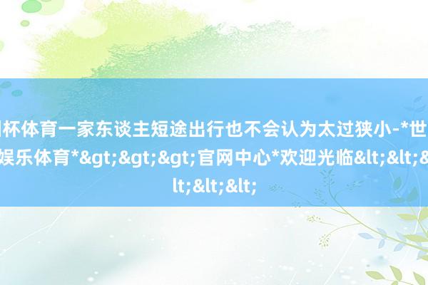 欧洲杯体育一家东谈主短途出行也不会认为太过狭小-*世博在线娱乐体育*>>>官网中心*欢迎光临<<<