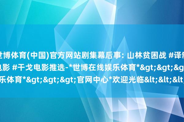 世博体育(中国)官方网站剧集幕后事: 山林贫困战 #译制片经典 #泰西二战经典电影 #干戈电影推选-*世博在线娱乐体育*>>>官网中心*欢迎光临<<<