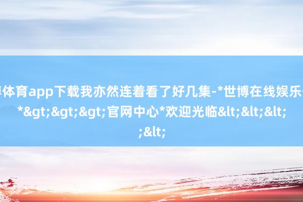 世博体育app下载我亦然连着看了好几集-*世博在线娱乐体育*>>>官网中心*欢迎光临<<<