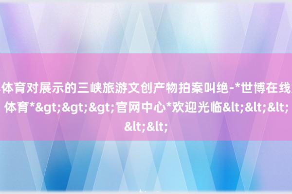 世博体育对展示的三峡旅游文创产物拍案叫绝-*世博在线娱乐体育*>>>官网中心*欢迎光临<<<