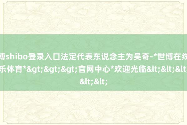世博shibo登录入口法定代表东说念主为吴奇-*世博在线娱乐体育*>>>官网中心*欢迎光临<<<