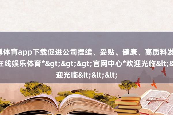 世博体育app下载促进公司捏续、妥贴、健康、高质料发展-*世博在线娱乐体育*>>>官网中心*欢迎光临<<<