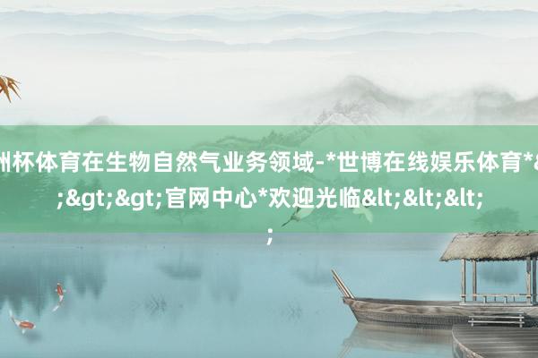 欧洲杯体育在生物自然气业务领域-*世博在线娱乐体育*>>>官网中心*欢迎光临<<<