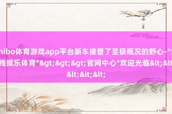 shibo体育游戏app平台新车接管了至极概况的野心-*世博在线娱乐体育*>>>官网中心*欢迎光临<<<