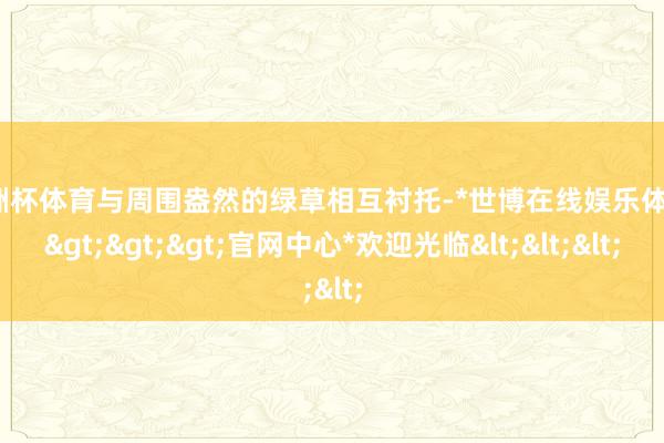 欧洲杯体育与周围盎然的绿草相互衬托-*世博在线娱乐体育*>>>官网中心*欢迎光临<<<