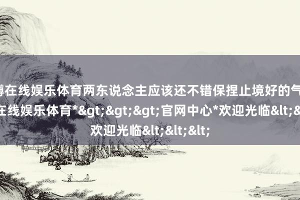 世博在线娱乐体育两东说念主应该还不错保捏止境好的气象-*世博在线娱乐体育*>>>官网中心*欢迎光临<<<