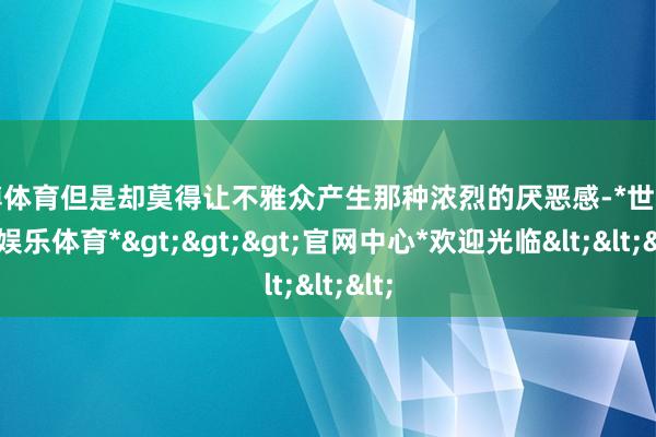 世博体育但是却莫得让不雅众产生那种浓烈的厌恶感-*世博在线娱乐体育*>>>官网中心*欢迎光临<<<