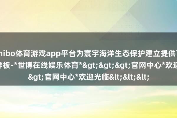 shibo体育游戏app平台为寰宇海洋生态保护建立提供可复制实行的试验样板-*世博在线娱乐体育*>>>官网中心*欢迎光临<<<