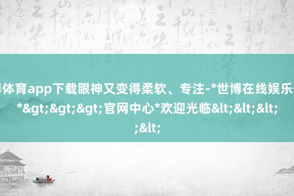世博体育app下载眼神又变得柔软、专注-*世博在线娱乐体育*>>>官网中心*欢迎光临<<<