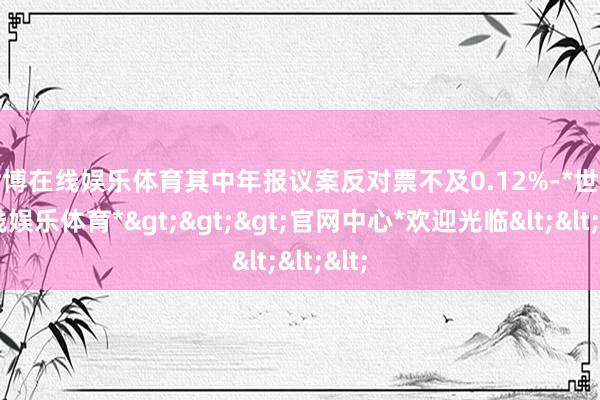 世博在线娱乐体育其中年报议案反对票不及0.12%-*世博在线娱乐体育*>>>官网中心*欢迎光临<<<