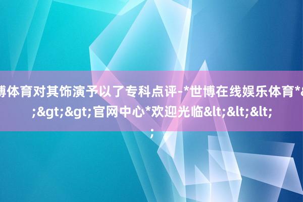世博体育对其饰演予以了专科点评-*世博在线娱乐体育*>>>官网中心*欢迎光临<<<