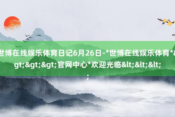 世博在线娱乐体育　　日记　　6月26日-*世博在线娱乐体育*>>>官网中心*欢迎光临<<<