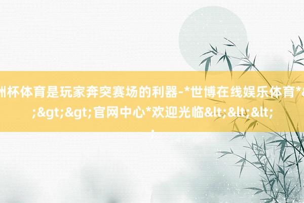 欧洲杯体育是玩家奔突赛场的利器-*世博在线娱乐体育*>>>官网中心*欢迎光临<<<