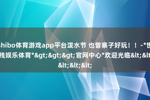 shibo体育游戏app平台泼水节 也曾寨子好玩！！-*世博在线娱乐体育*>>>官网中心*欢迎光临<<<