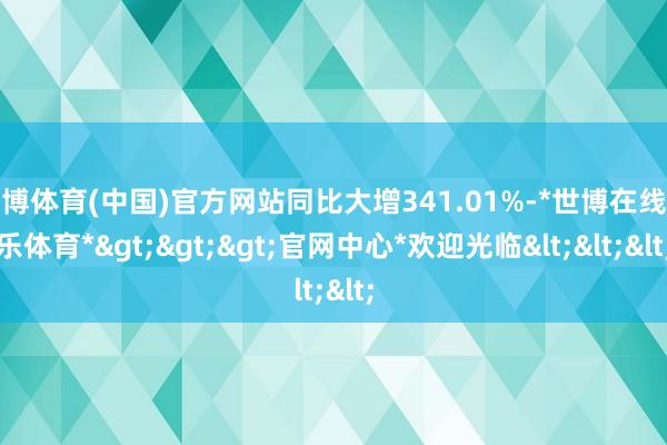 世博体育(中国)官方网站同比大增341.01%-*世博在线娱乐体育*>>>官网中心*欢迎光临<<<