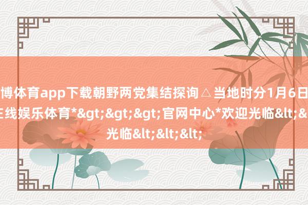 世博体育app下载朝野两党集结探询△当地时分1月6日-*世博在线娱乐体育*>>>官网中心*欢迎光临<<<